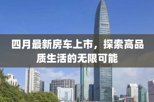 四月最新房车上市，探索高品质生活的无限可能