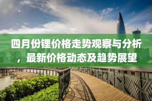 四月份锂价格走势观察与分析，最新价格动态及趋势展望