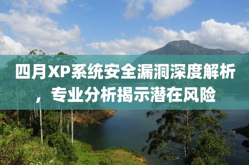 四月XP系统安全漏洞深度解析，专业分析揭示潜在风险