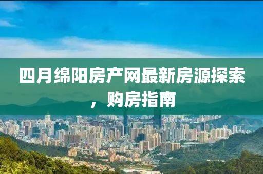 四月绵阳房产网最新房源探索，购房指南