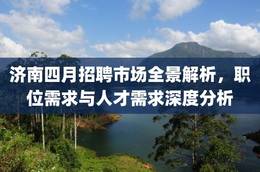 济南四月招聘市场全景解析，职位需求与人才需求深度分析