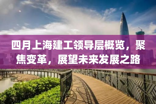 四月上海建工领导层概览，聚焦变革，展望未来发展之路