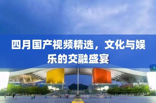 四月国产视频精选，文化与娱乐的交融盛宴
