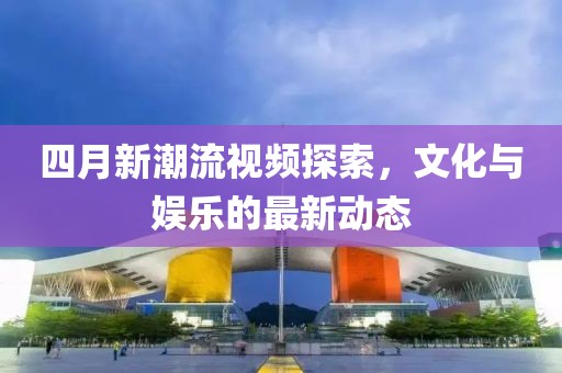 四月新潮流视频探索，文化与娱乐的最新动态