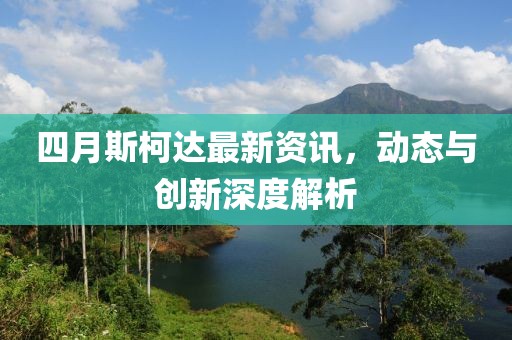 四月斯柯达最新资讯，动态与创新深度解析