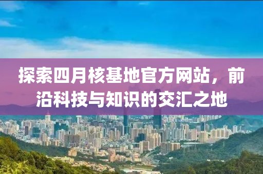 探索四月核基地官方网站，前沿科技与知识的交汇之地