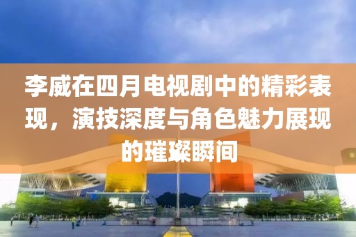 李威在四月电视剧中的精彩表现，演技深度与角色魅力展现的璀璨瞬间