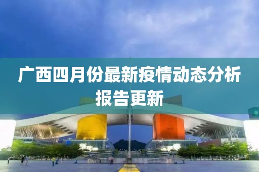 广西四月份最新疫情动态分析报告更新