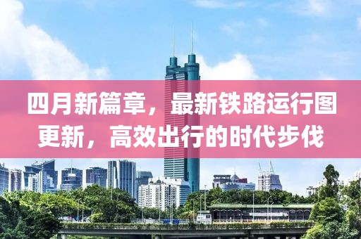 四月新篇章，最新铁路运行图更新，高效出行的时代步伐