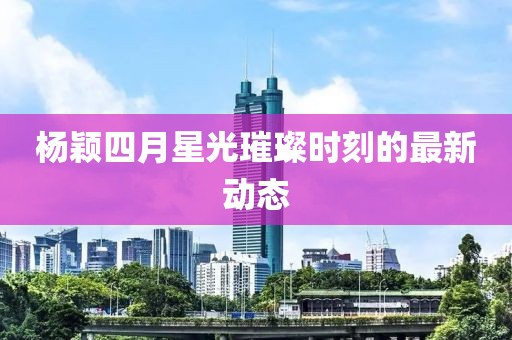 杨颖四月星光璀璨时刻的最新动态