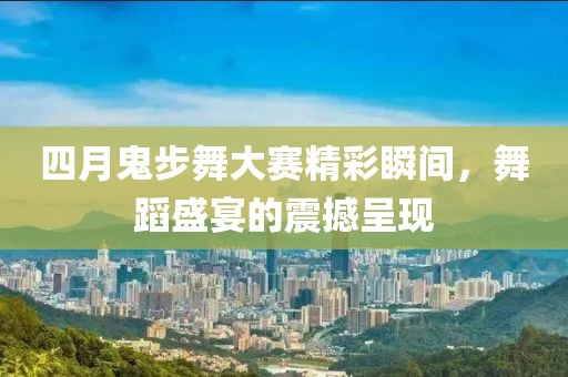 四月鬼步舞大赛精彩瞬间，舞蹈盛宴的震撼呈现