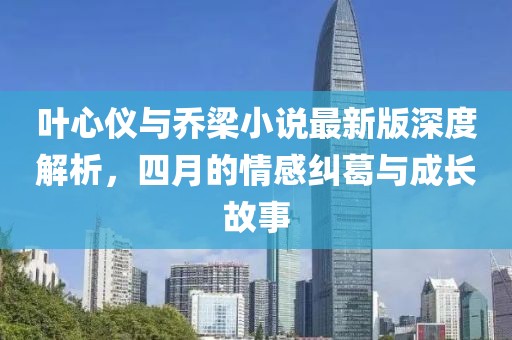 叶心仪与乔梁小说最新版深度解析，四月的情感纠葛与成长故事