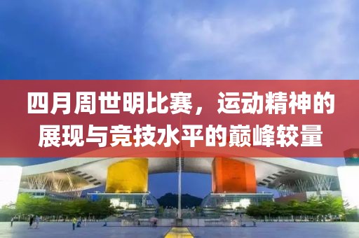 四月周世明比赛，运动精神的展现与竞技水平的巅峰较量