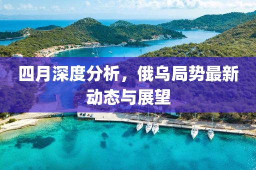 四月深度分析，俄乌局势最新动态与展望