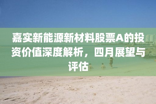 嘉实新能源新材料股票A的投资价值深度解析，四月展望与评估