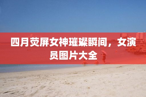 四月荧屏女神璀璨瞬间，女演员图片大全