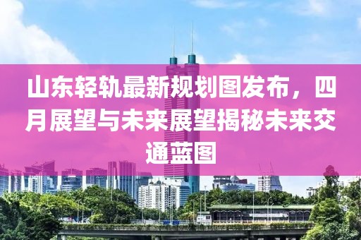 山东轻轨最新规划图发布，四月展望与未来展望揭秘未来交通蓝图