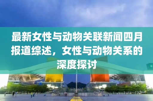 最新女性与动物关联新闻四月报道综述，女性与动物关系的深度探讨