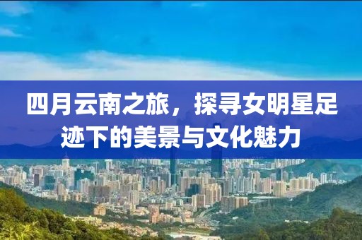 四月云南之旅，探寻女明星足迹下的美景与文化魅力