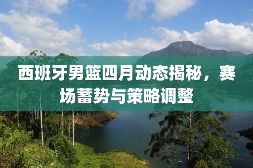 西班牙男篮四月动态揭秘，赛场蓄势与策略调整