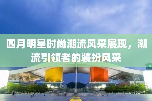 四月明星时尚潮流风采展现，潮流引领者的装扮风采