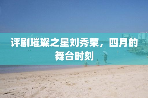 评剧璀璨之星刘秀荣，四月的舞台时刻