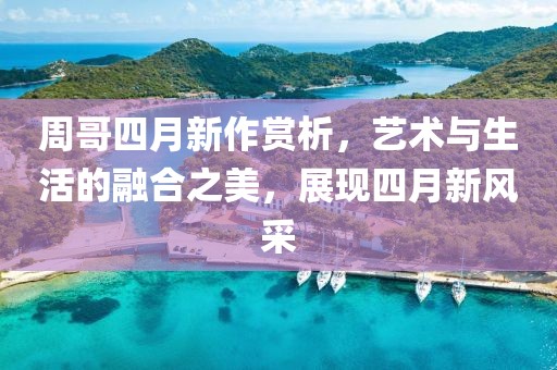 周哥四月新作赏析，艺术与生活的融合之美，展现四月新风采