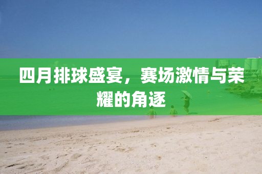 四月排球盛宴，赛场激情与荣耀的角逐