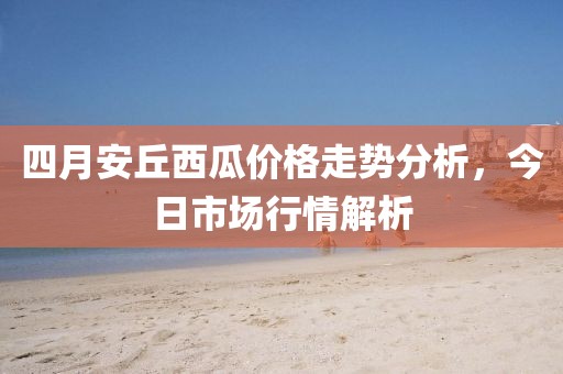 四月安丘西瓜价格走势分析，今日市场行情解析