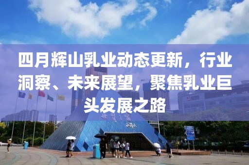 四月辉山乳业动态更新，行业洞察、未来展望，聚焦乳业巨头发展之路