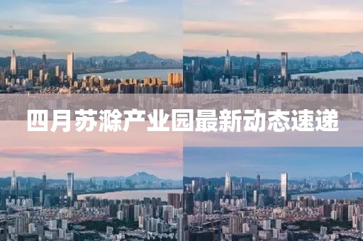 四月苏滁产业园最新动态速递