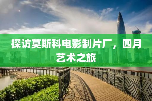 探访莫斯科电影制片厂，四月艺术之旅