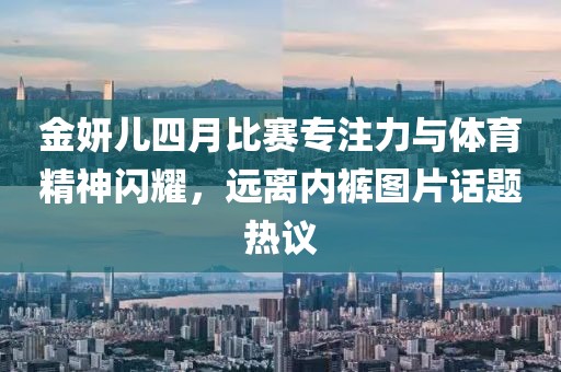 金妍儿四月比赛专注力与体育精神闪耀，远离内裤图片话题热议