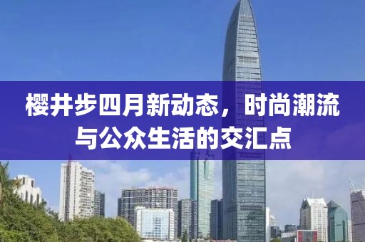 樱井步四月新动态，时尚潮流与公众生活的交汇点