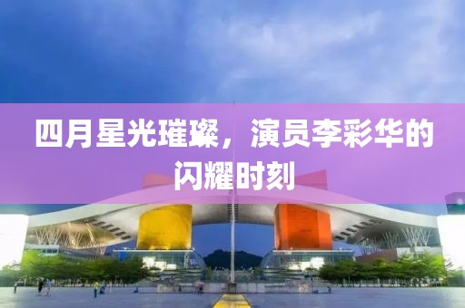 四月星光璀璨，演员李彩华的闪耀时刻