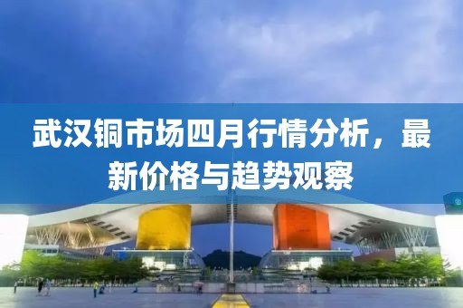 武汉铜市场四月行情分析，最新价格与趋势观察