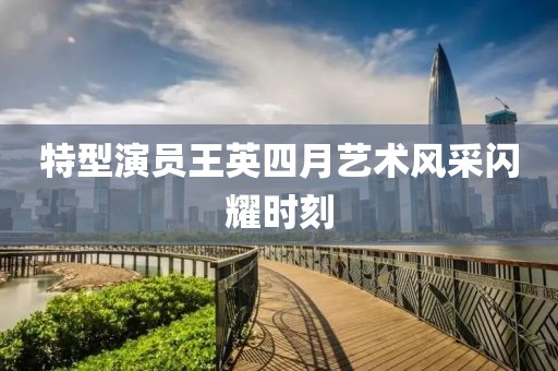 特型演员王英四月艺术风采闪耀时刻