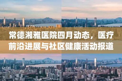 常德湘雅医院四月动态，医疗前沿进展与社区健康活动报道