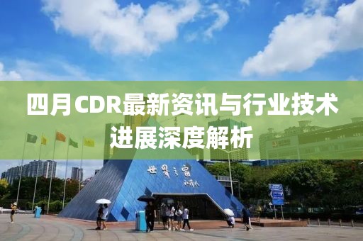 四月CDR最新资讯与行业技术进展深度解析