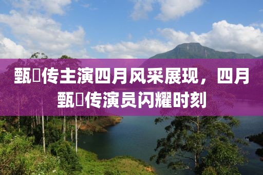 甄嬛传主演四月风采展现，四月甄嬛传演员闪耀时刻
