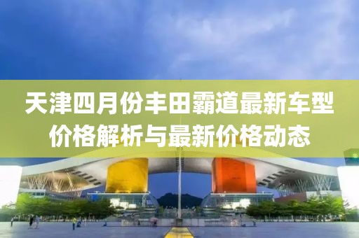 天津四月份丰田霸道最新车型价格解析与最新价格动态