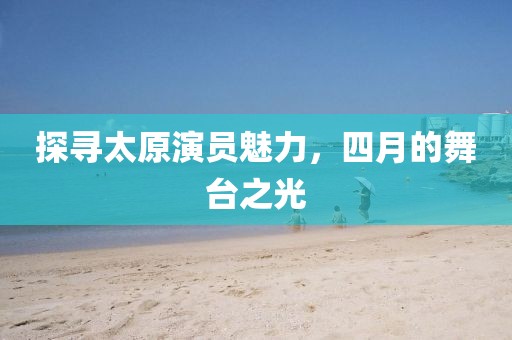 探寻太原演员魅力，四月的舞台之光