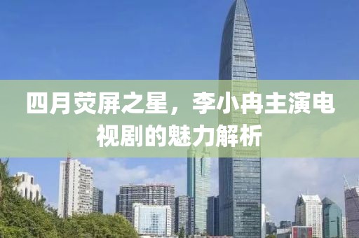 四月荧屏之星，李小冉主演电视剧的魅力解析