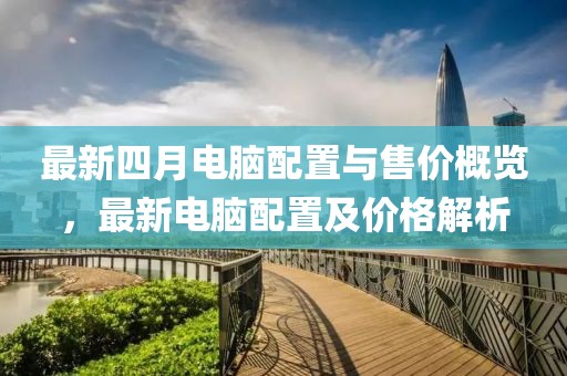 最新四月电脑配置与售价概览，最新电脑配置及价格解析