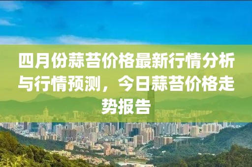 四月份蒜苔价格最新行情分析与行情预测，今日蒜苔价格走势报告