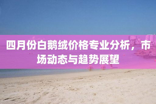 四月份白鹅绒价格专业分析，市场动态与趋势展望