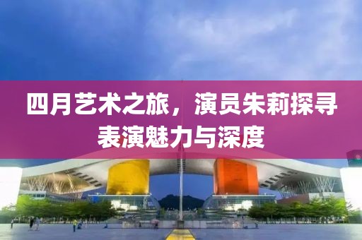 四月艺术之旅，演员朱莉探寻表演魅力与深度