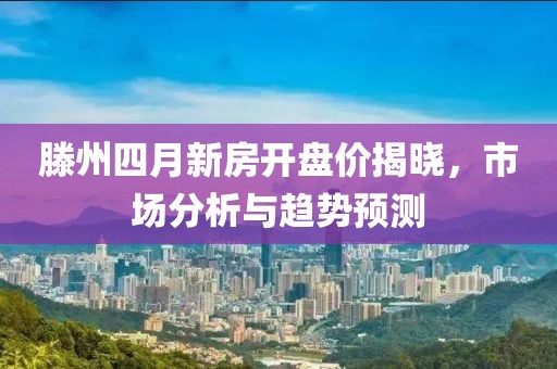 滕州四月新房开盘价揭晓，市场分析与趋势预测