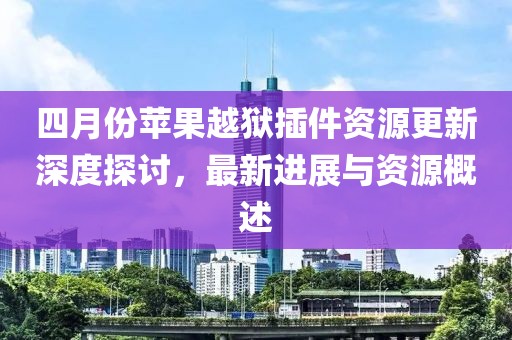四月份苹果越狱插件资源更新深度探讨，最新进展与资源概述