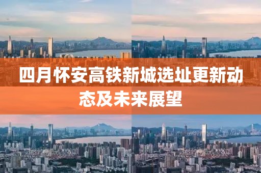 四月怀安高铁新城选址更新动态及未来展望